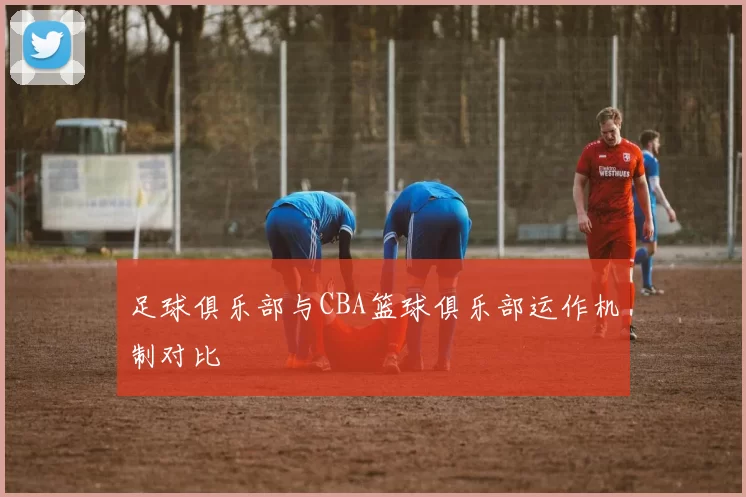 足球俱乐部与CBA篮球俱乐部运作机制对比