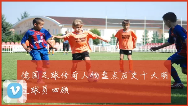 德国足球传奇人物盘点历史十大明星球员回顾