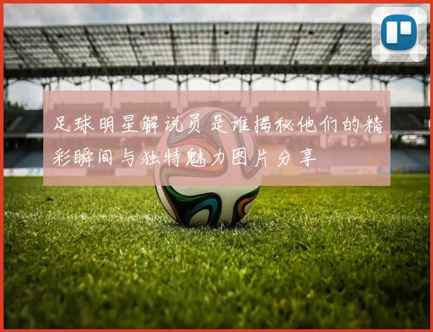 足球明星解说员是谁揭秘他们的精彩瞬间与独特魅力图片分享
