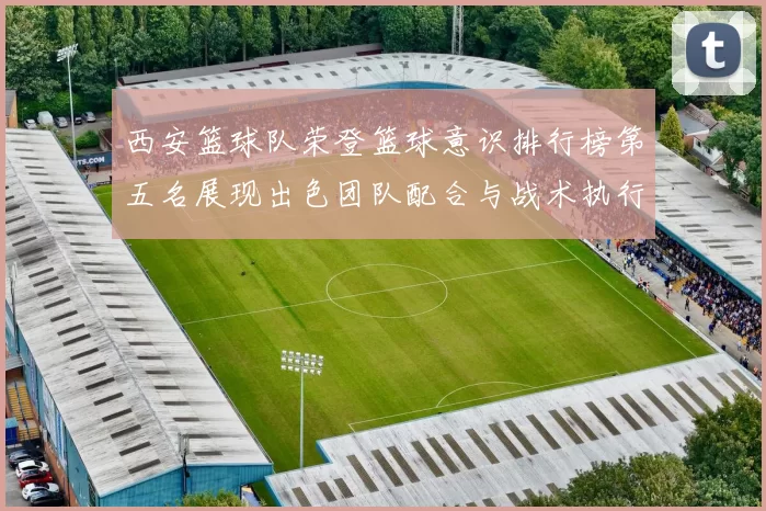 西安篮球队荣登篮球意识排行榜第五名展现出色团队配合与战术执行力