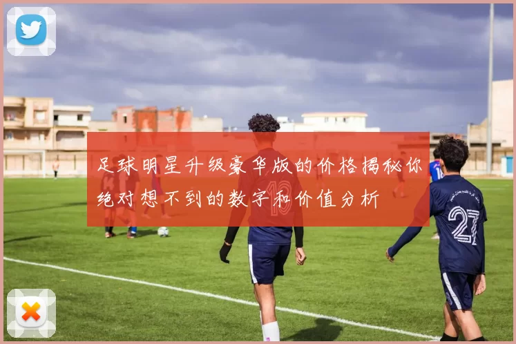 足球明星升级豪华版的价格揭秘你绝对想不到的数字和价值分析