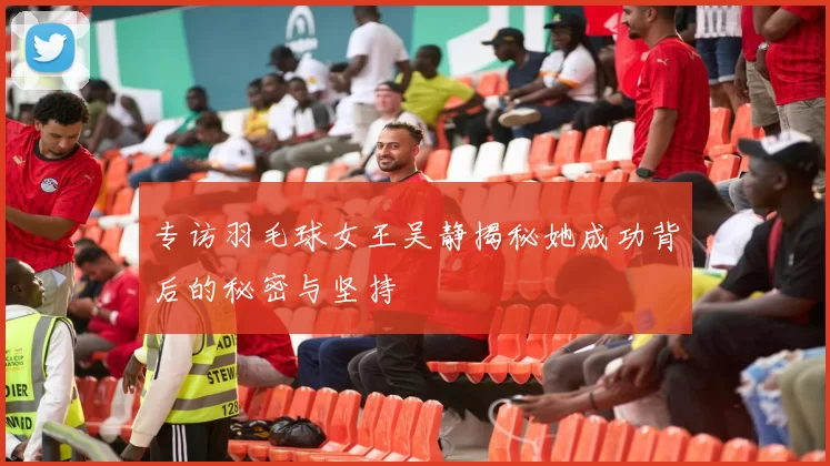 专访羽毛球女王吴静揭秘她成功背后的秘密与坚持