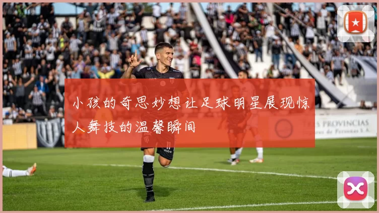 小孩的奇思妙想让足球明星展现惊人舞技的温馨瞬间