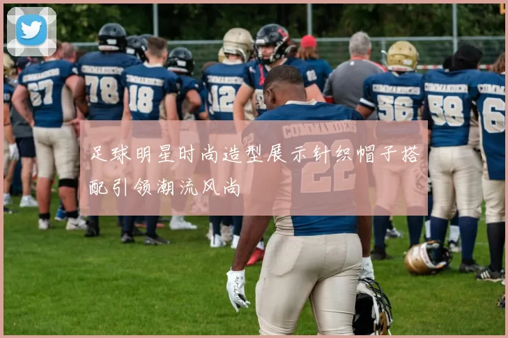 足球明星时尚造型展示针织帽子搭配引领潮流风尚