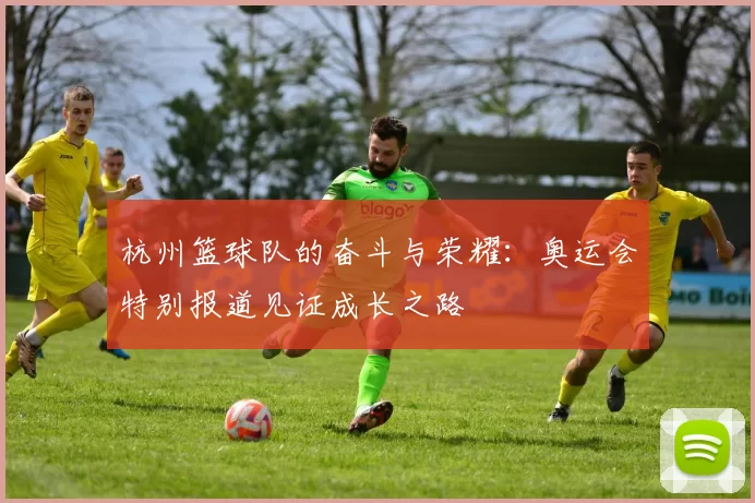 杭州篮球队的奋斗与荣耀：奥运会特别报道见证成长之路