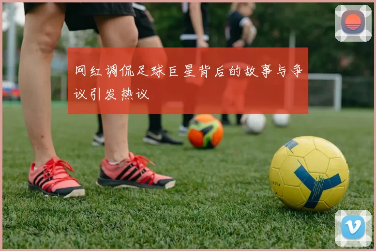 网红调侃足球巨星背后的故事与争议引发热议