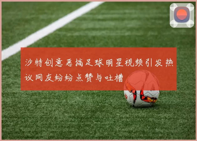 沙特创意恶搞足球明星视频引发热议网友纷纷点赞与吐槽