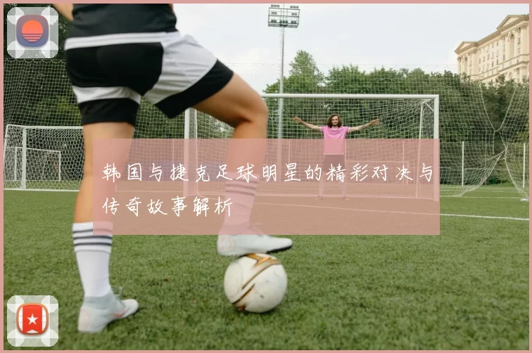 韩国与捷克足球明星的精彩对决与传奇故事解析