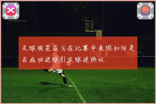 足球明星菲戈在比赛中表现如何是否成功进球引发球迷热议