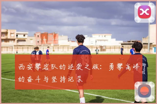西安攀岩队的逆袭之旅：勇攀高峰的奋斗与坚持记录