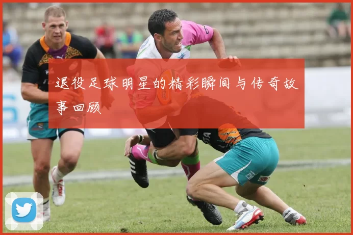 退役足球明星的精彩瞬间与传奇故事回顾