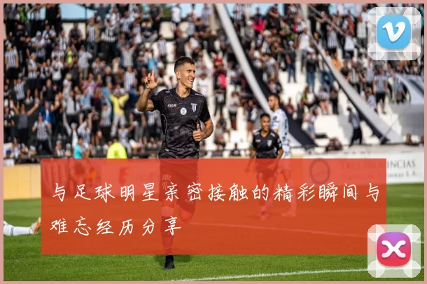 与足球明星亲密接触的精彩瞬间与难忘经历分享