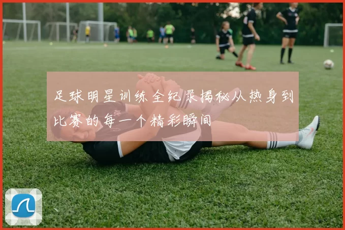 足球明星训练全纪录揭秘从热身到比赛的每一个精彩瞬间