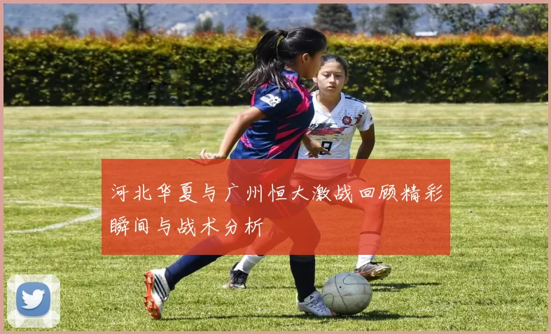 河北华夏与广州恒大激战回顾精彩瞬间与战术分析