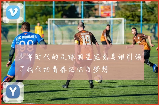 少年时代的足球明星究竟是谁引领了我们的青春记忆与梦想