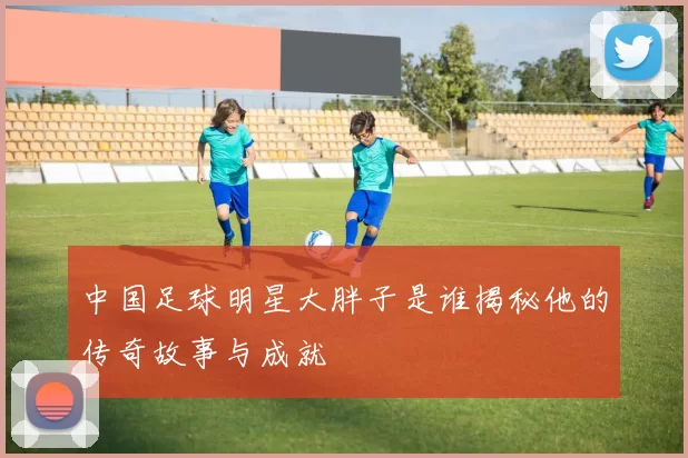 中国足球明星大胖子是谁揭秘他的传奇故事与成就