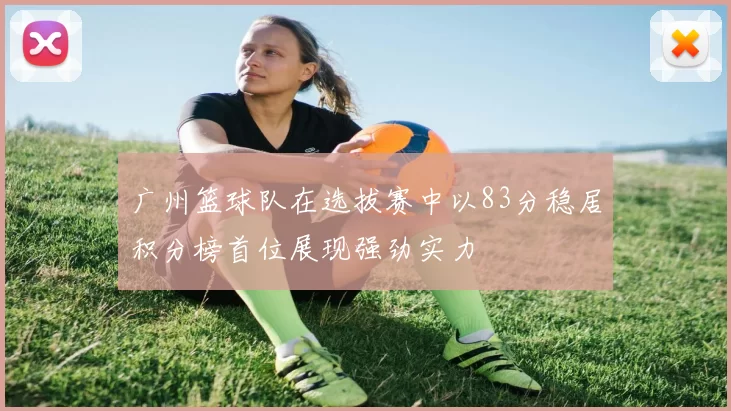 广州篮球队在选拔赛中以83分稳居积分榜首位展现强劲实力
