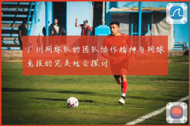 广州网球队的团队协作精神与网球竞技的完美结合探讨