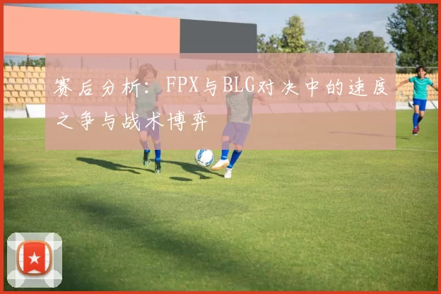 赛后分析：FPX与BLG对决中的速度之争与战术博弈