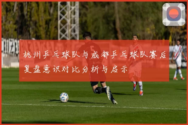 杭州乒乓球队与成都乒乓球队赛后复盘意识对比分析与启示