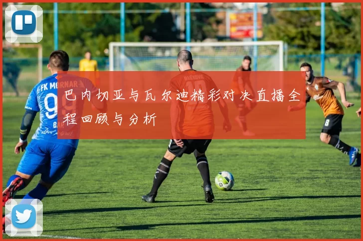 巴内切亚与瓦尔迪精彩对决直播全程回顾与分析