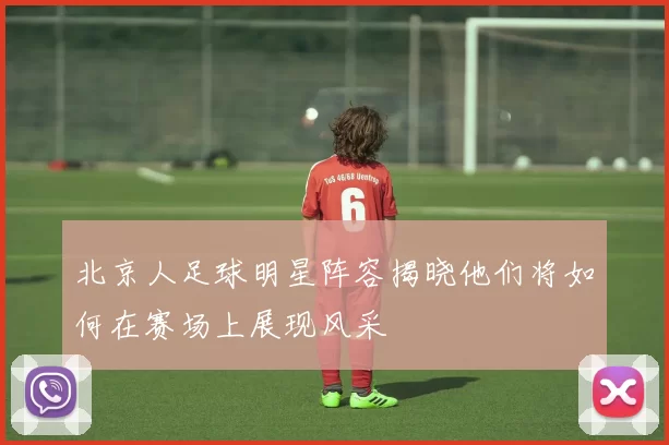 北京人足球明星阵容揭晓他们将如何在赛场上展现风采