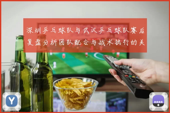 深圳乒乓球队与武汉乒乓球队赛后复盘分析团队配合与战术执行的关键因素