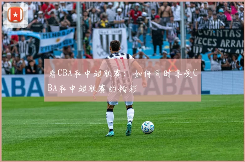 看CBA和中超联赛：如何同时享受CBA和中超联赛的精彩