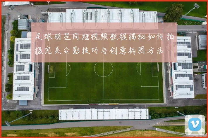 足球明星同框视频教程揭秘如何拍摄完美合影技巧与创意构图方法