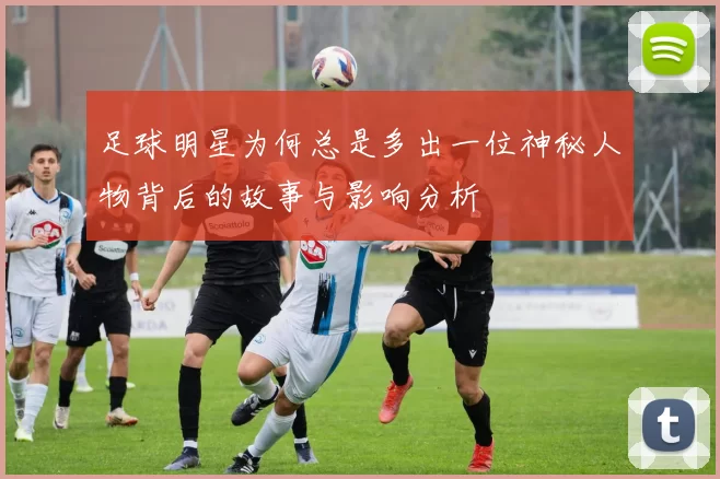 足球明星为何总是多出一位神秘人物背后的故事与影响分析