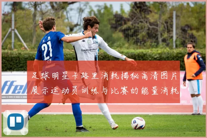 足球明星卡路里消耗揭秘高清图片展示运动员训练与比赛的能量消耗情况