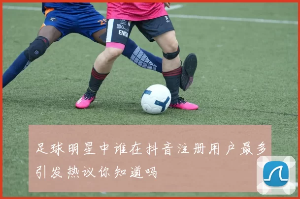 足球明星中谁在抖音注册用户最多引发热议你知道吗