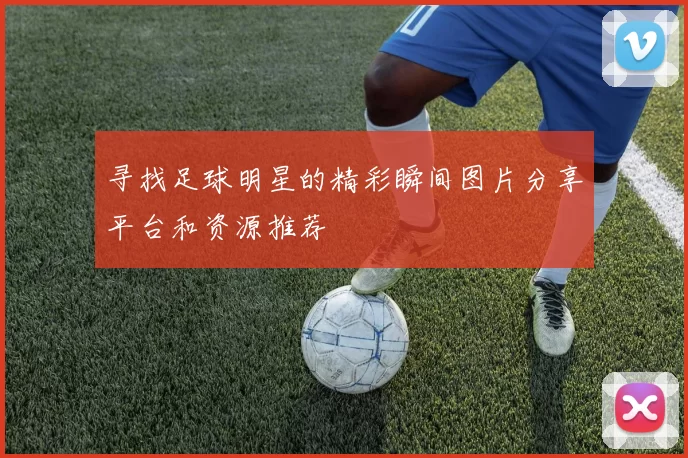 寻找足球明星的精彩瞬间图片分享平台和资源推荐