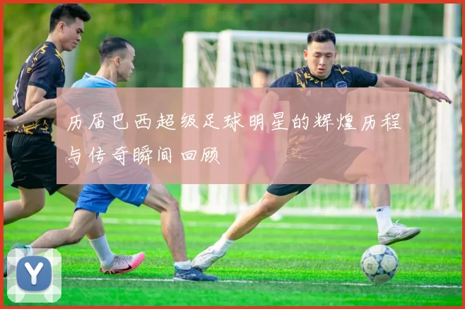历届巴西超级足球明星的辉煌历程与传奇瞬间回顾