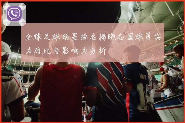 全球足球明星排名揭晓各国球员实力对比与影响力分析
