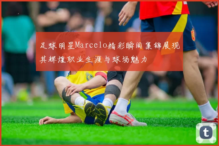 足球明星Marcelo精彩瞬间集锦展现其辉煌职业生涯与球场魅力