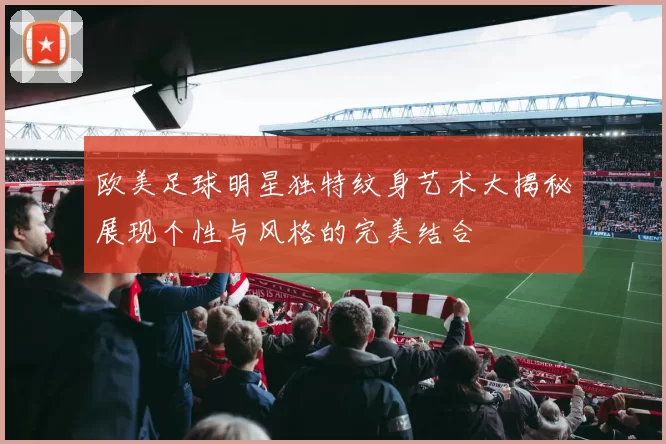 欧美足球明星独特纹身艺术大揭秘展现个性与风格的完美结合